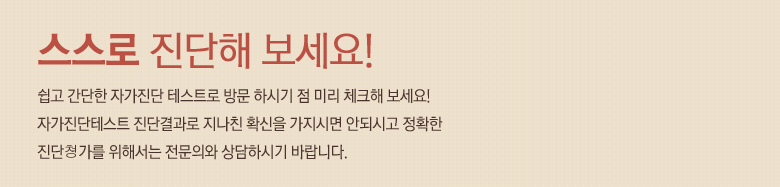 스스로 진단해 보세요! 쉽고 간단한 자가진단 테스트로 방문 하시기 점 미리 체크해 보세요! 자가진단테스트 진단결과로 지나친 확신을 가지시면 안되시고 정확한 진단쳥가를 위해서는 전문의와 상담하시기 바랍니다.